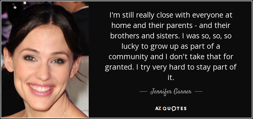 I'm still really close with everyone at home and their parents - and their brothers and sisters. I was so, so, so lucky to grow up as part of a community and I don't take that for granted. I try very hard to stay part of it. - Jennifer Garner