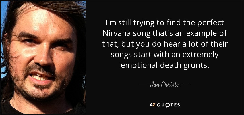 I'm still trying to find the perfect Nirvana song that's an example of that, but you do hear a lot of their songs start with an extremely emotional death grunts. - Ian Christe