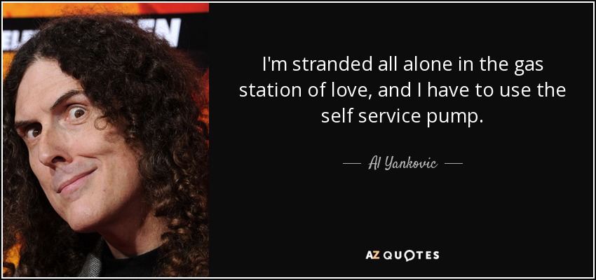 I'm stranded all alone in the gas station of love, and I have to use the self service pump. - Al Yankovic