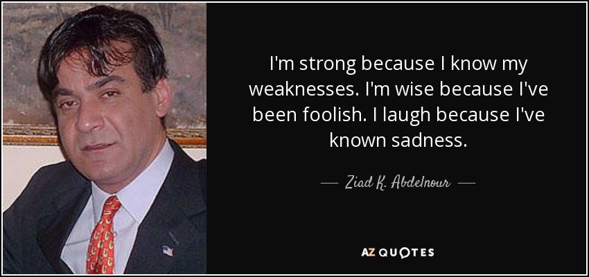 I'm strong because I know my weaknesses. I'm wise because I've been foolish. I laugh because I've known sadness. - Ziad K. Abdelnour