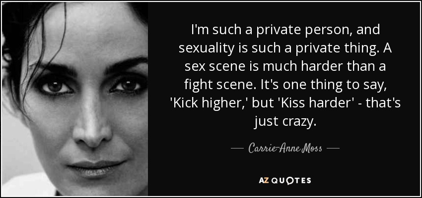 I'm such a private person, and sexuality is such a private thing. A sex scene is much harder than a fight scene. It's one thing to say, 'Kick higher,' but 'Kiss harder' - that's just crazy. - Carrie-Anne Moss