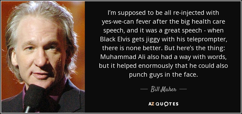 I’m supposed to be all re-injected with yes-we-can fever after the big health care speech, and it was a great speech - when Black Elvis gets jiggy with his teleprompter, there is none better. But here’s the thing: Muhammad Ali also had a way with words, but it helped enormously that he could also punch guys in the face. - Bill Maher