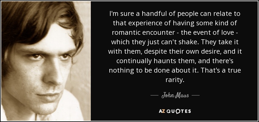 I'm sure a handful of people can relate to that experience of having some kind of romantic encounter - the event of love - which they just can't shake. They take it with them, despite their own desire, and it continually haunts them, and there's nothing to be done about it. That's a true rarity. - John Maus