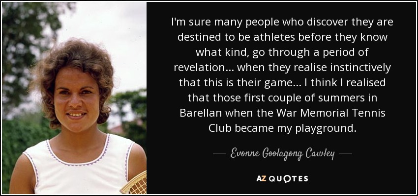 I'm sure many people who discover they are destined to be athletes before they know what kind, go through a period of revelation... when they realise instinctively that this is their game... I think I realised that those first couple of summers in Barellan when the War Memorial Tennis Club became my playground. - Evonne Goolagong Cawley