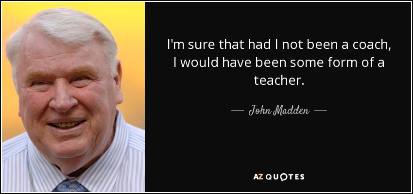 I'm sure that had I not been a coach, I would have been some form of a teacher. - John Madden