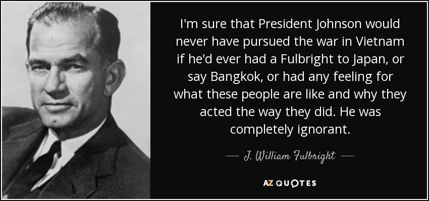 I'm sure that President Johnson would never have pursued the war in Vietnam if he'd ever had a Fulbright to Japan, or say Bangkok, or had any feeling for what these people are like and why they acted the way they did. He was completely ignorant. - J. William Fulbright
