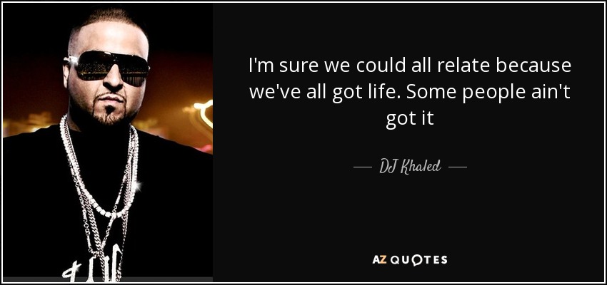 I'm sure we could all relate because we've all got life. Some people ain't got it - DJ Khaled