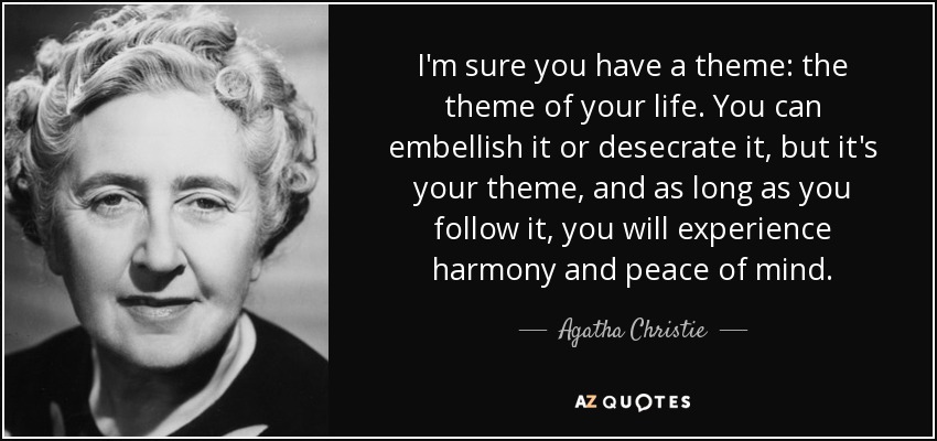 I'm sure you have a theme: the theme of your life. You can embellish it or desecrate it, but it's your theme, and as long as you follow it, you will experience harmony and peace of mind. - Agatha Christie