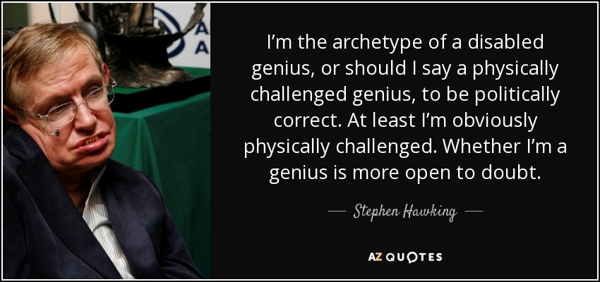 I’m the archetype of a disabled genius, or should I say a physically challenged genius, to be politically correct. At least I’m obviously physically challenged. Whether I’m a genius is more open to doubt. - Stephen Hawking