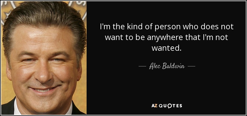 I'm the kind of person who does not want to be anywhere that I'm not wanted. - Alec Baldwin