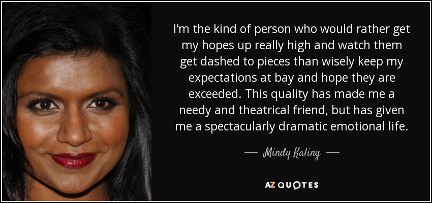 I'm the kind of person who would rather get my hopes up really high and watch them get dashed to pieces than wisely keep my expectations at bay and hope they are exceeded. This quality has made me a needy and theatrical friend, but has given me a spectacularly dramatic emotional life. - Mindy Kaling