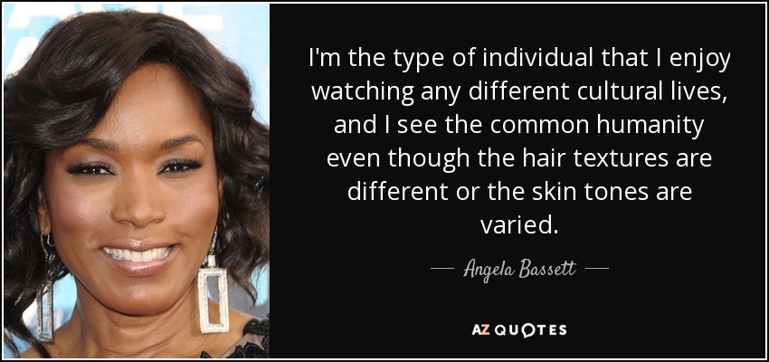 I'm the type of individual that I enjoy watching any different cultural lives, and I see the common humanity even though the hair textures are different or the skin tones are varied. - Angela Bassett