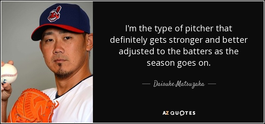 I'm the type of pitcher that definitely gets stronger and better adjusted to the batters as the season goes on. - Daisuke Matsuzaka