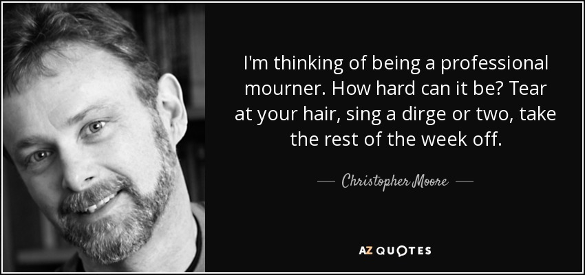 I'm thinking of being a professional mourner. How hard can it be? Tear at your hair, sing a dirge or two, take the rest of the week off. - Christopher Moore