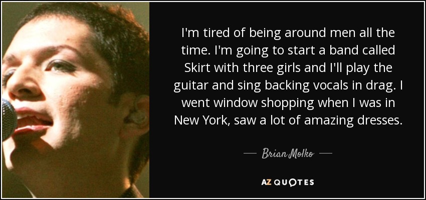 I'm tired of being around men all the time. I'm going to start a band called Skirt with three girls and I'll play the guitar and sing backing vocals in drag. I went window shopping when I was in New York, saw a lot of amazing dresses. - Brian Molko