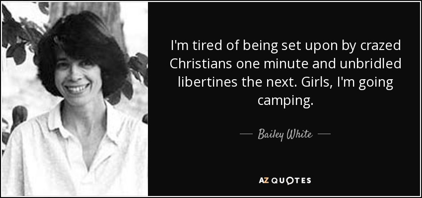 I'm tired of being set upon by crazed Christians one minute and unbridled libertines the next. Girls, I'm going camping. - Bailey White