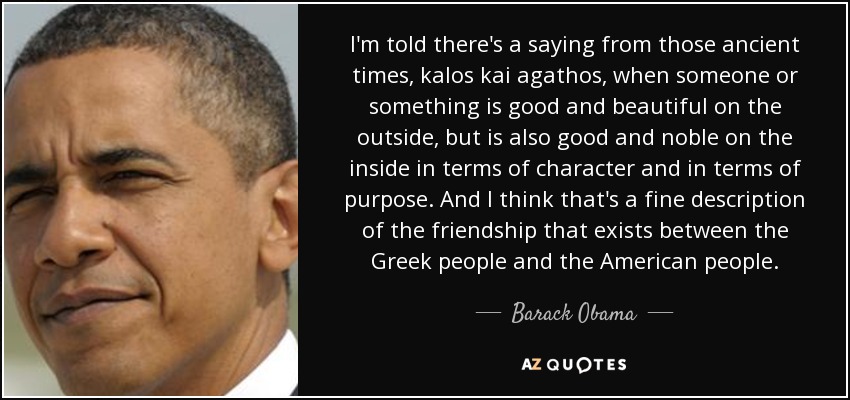 I'm told there's a saying from those ancient times, kalos kai agathos, when someone or something is good and beautiful on the outside, but is also good and noble on the inside in terms of character and in terms of purpose. And I think that's a fine description of the friendship that exists between the Greek people and the American people. - Barack Obama