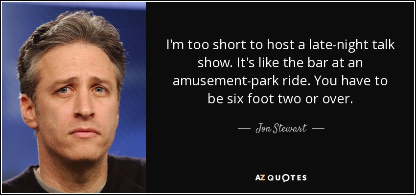 I'm too short to host a late-night talk show. It's like the bar at an amusement-park ride. You have to be six foot two or over. - Jon Stewart