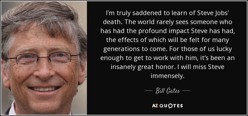 I'm truly saddened to learn of Steve Jobs' death. The world rarely sees someone who has had the profound impact Steve has had, the effects of which will be felt for many generations to come. For those of us lucky enough to get to work with him, it's been an insanely great honor. I will miss Steve immensely. - Bill Gates