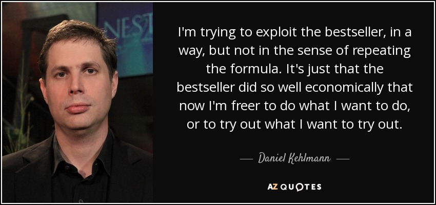 I'm trying to exploit the bestseller, in a way, but not in the sense of repeating the formula. It's just that the bestseller did so well economically that now I'm freer to do what I want to do, or to try out what I want to try out. - Daniel Kehlmann