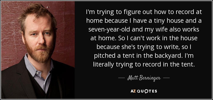 I'm trying to figure out how to record at home because I have a tiny house and a seven-year-old and my wife also works at home. So I can't work in the house because she's trying to write, so I pitched a tent in the backyard. I'm literally trying to record in the tent. - Matt Berninger