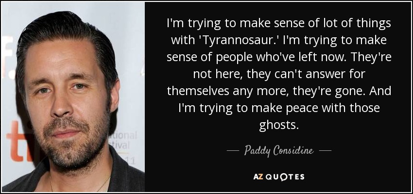I'm trying to make sense of lot of things with 'Tyrannosaur.' I'm trying to make sense of people who've left now. They're not here, they can't answer for themselves any more, they're gone. And I'm trying to make peace with those ghosts. - Paddy Considine