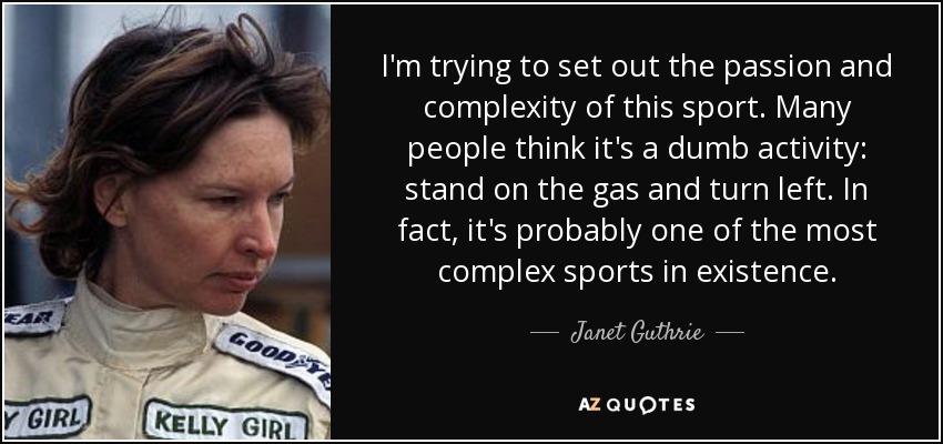 I'm trying to set out the passion and complexity of this sport. Many people think it's a dumb activity: stand on the gas and turn left. In fact, it's probably one of the most complex sports in existence. - Janet Guthrie