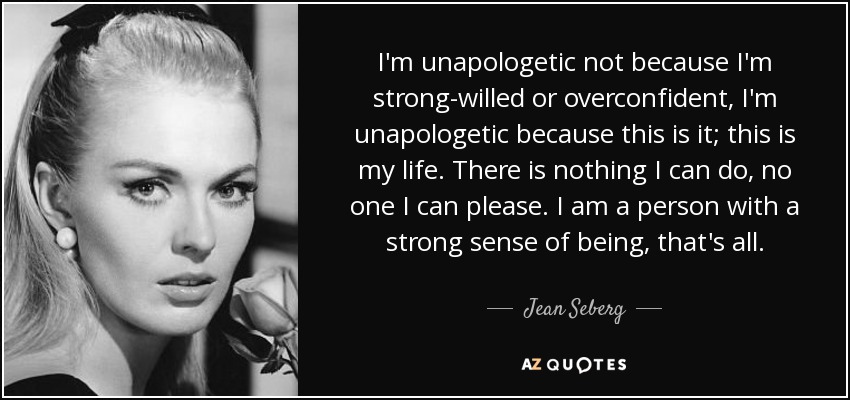 I'm unapologetic not because I'm strong-willed or overconfident, I'm unapologetic because this is it; this is my life. There is nothing I can do, no one I can please. I am a person with a strong sense of being, that's all. - Jean Seberg