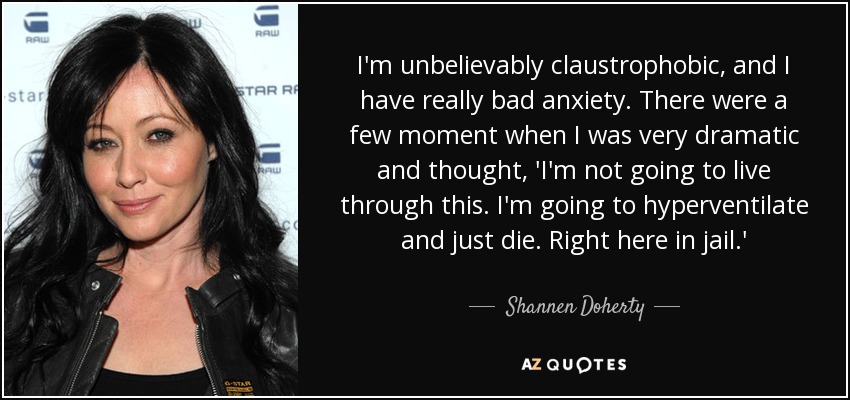 I'm unbelievably claustrophobic, and I have really bad anxiety. There were a few moment when I was very dramatic and thought, 'I'm not going to live through this. I'm going to hyperventilate and just die. Right here in jail.' - Shannen Doherty