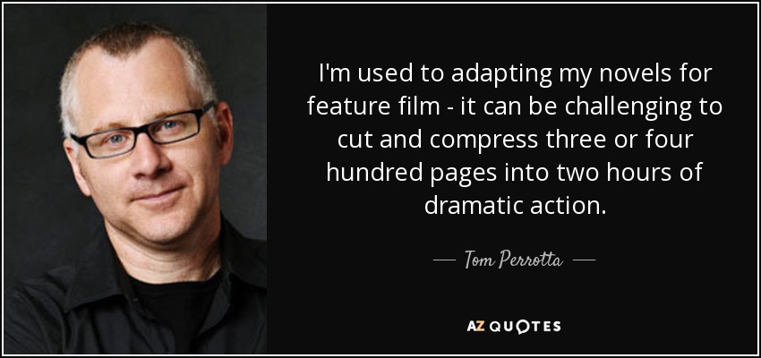 I'm used to adapting my novels for feature film - it can be challenging to cut and compress three or four hundred pages into two hours of dramatic action. - Tom Perrotta