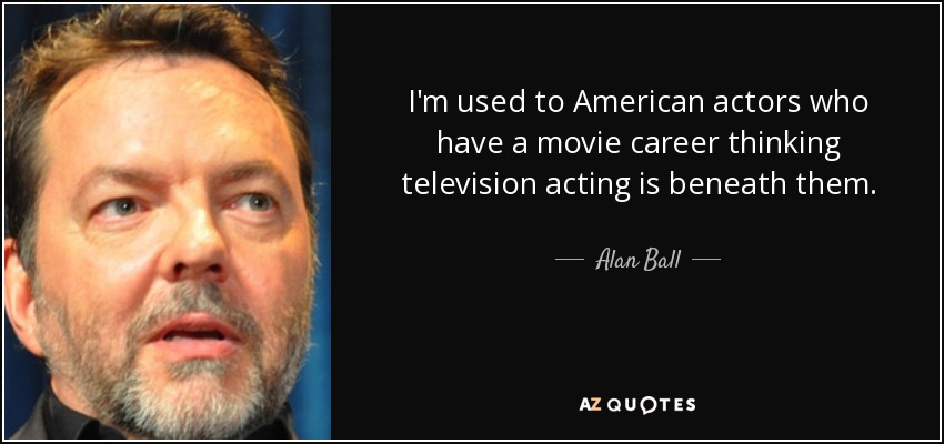 I'm used to American actors who have a movie career thinking television acting is beneath them. - Alan Ball