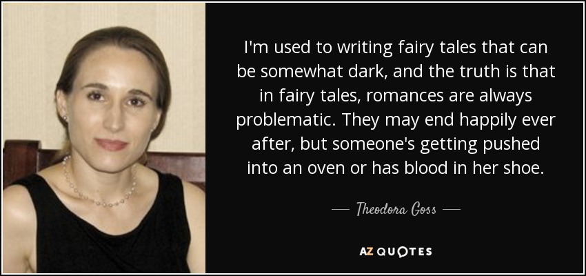 I'm used to writing fairy tales that can be somewhat dark, and the truth is that in fairy tales, romances are always problematic. They may end happily ever after, but someone's getting pushed into an oven or has blood in her shoe. - Theodora Goss