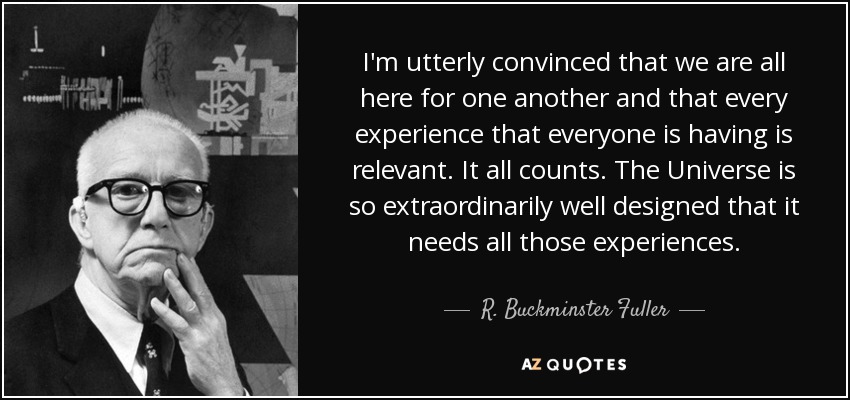 I'm utterly convinced that we are all here for one another and that every experience that everyone is having is relevant. It all counts. The Universe is so extraordinarily well designed that it needs all those experiences. - R. Buckminster Fuller