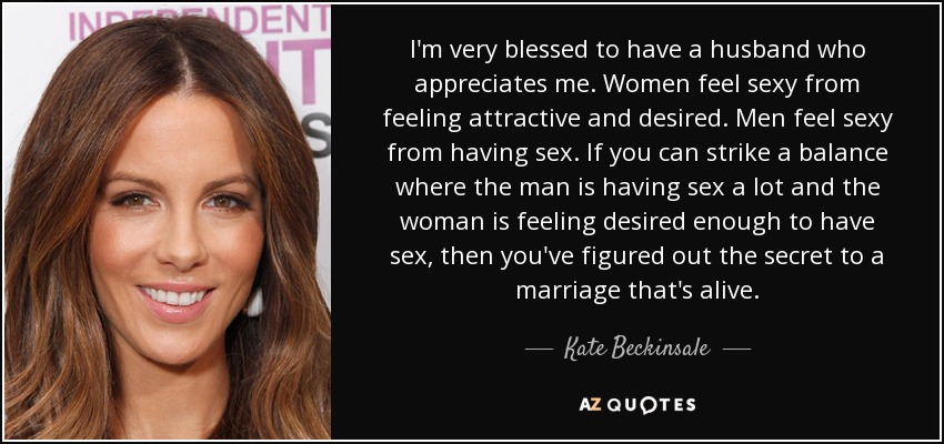 I'm very blessed to have a husband who appreciates me. Women feel sexy from feeling attractive and desired. Men feel sexy from having sex. If you can strike a balance where the man is having sex a lot and the woman is feeling desired enough to have sex, then you've figured out the secret to a marriage that's alive. - Kate Beckinsale