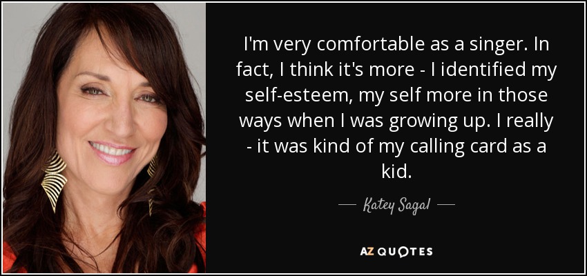 I'm very comfortable as a singer. In fact, I think it's more - I identified my self-esteem, my self more in those ways when I was growing up. I really - it was kind of my calling card as a kid. - Katey Sagal