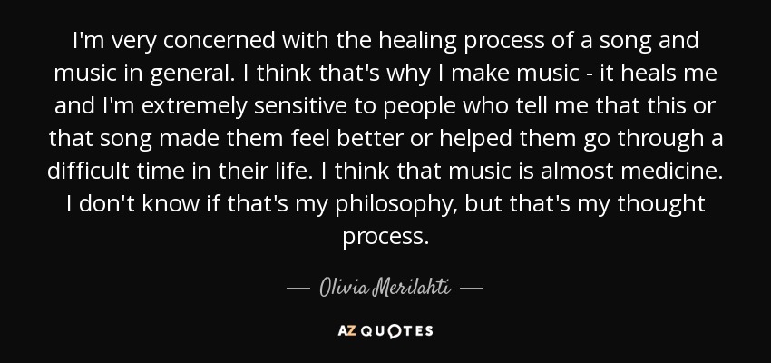 I'm very concerned with the healing process of a song and music in general. I think that's why I make music - it heals me and I'm extremely sensitive to people who tell me that this or that song made them feel better or helped them go through a difficult time in their life. I think that music is almost medicine. I don't know if that's my philosophy, but that's my thought process. - Olivia Merilahti