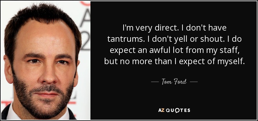 I'm very direct. I don't have tantrums. I don't yell or shout. I do expect an awful lot from my staff, but no more than I expect of myself. - Tom Ford