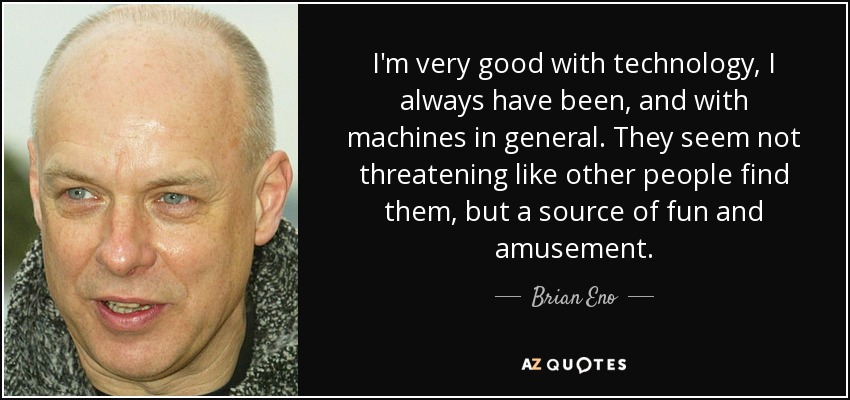 I'm very good with technology, I always have been, and with machines in general. They seem not threatening like other people find them, but a source of fun and amusement. - Brian Eno