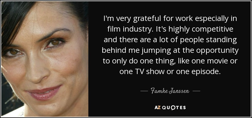 I'm very grateful for work especially in film industry. It's highly competitive and there are a lot of people standing behind me jumping at the opportunity to only do one thing, like one movie or one TV show or one episode. - Famke Janssen