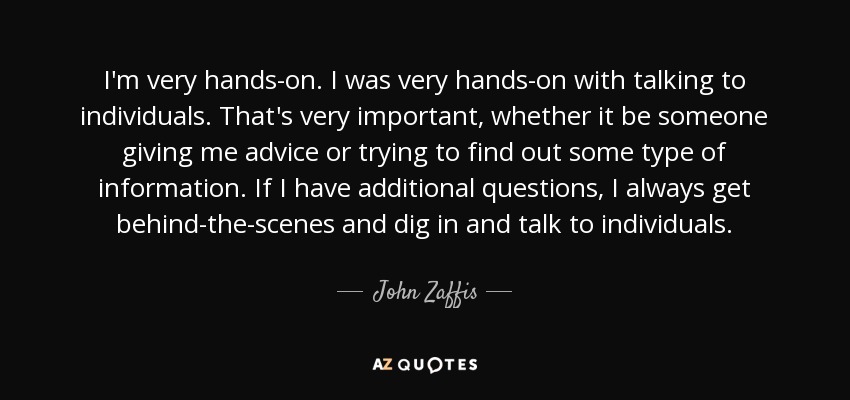 I'm very hands-on. I was very hands-on with talking to individuals. That's very important, whether it be someone giving me advice or trying to find out some type of information. If I have additional questions, I always get behind-the-scenes and dig in and talk to individuals. - John Zaffis