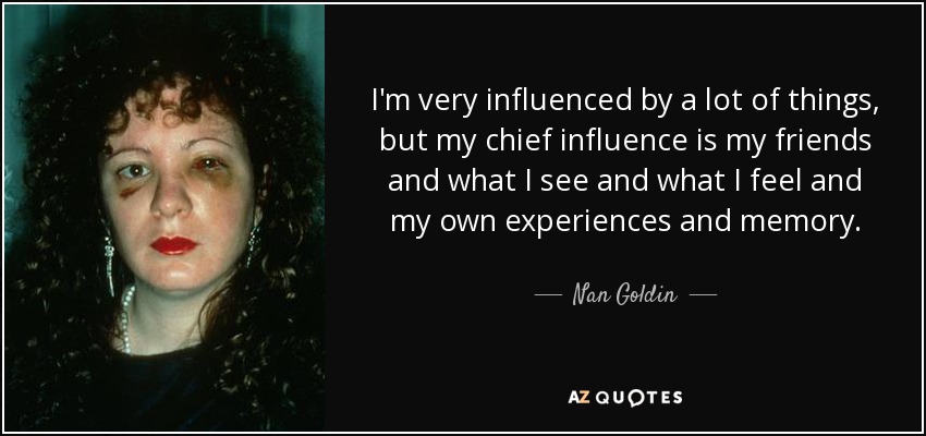 I'm very influenced by a lot of things, but my chief influence is my friends and what I see and what I feel and my own experiences and memory. - Nan Goldin