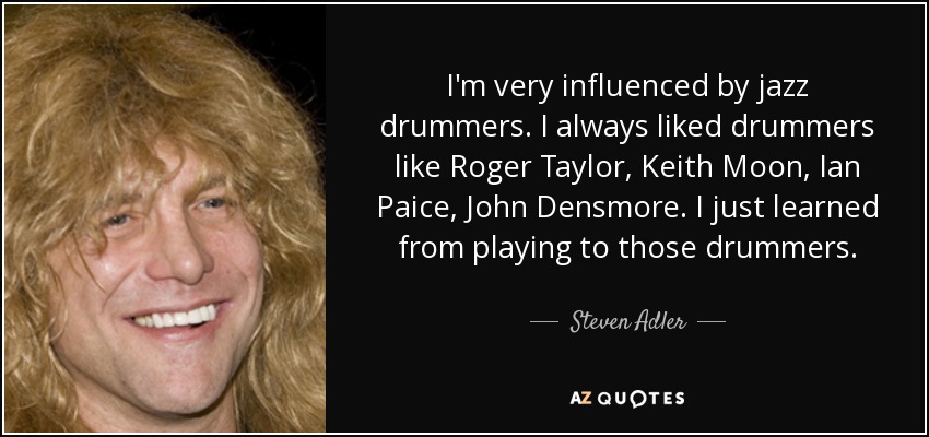 I'm very influenced by jazz drummers. I always liked drummers like Roger Taylor, Keith Moon, Ian Paice, John Densmore. I just learned from playing to those drummers. - Steven Adler