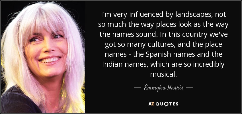 I'm very influenced by landscapes, not so much the way places look as the way the names sound. In this country we've got so many cultures, and the place names - the Spanish names and the Indian names, which are so incredibly musical. - Emmylou Harris