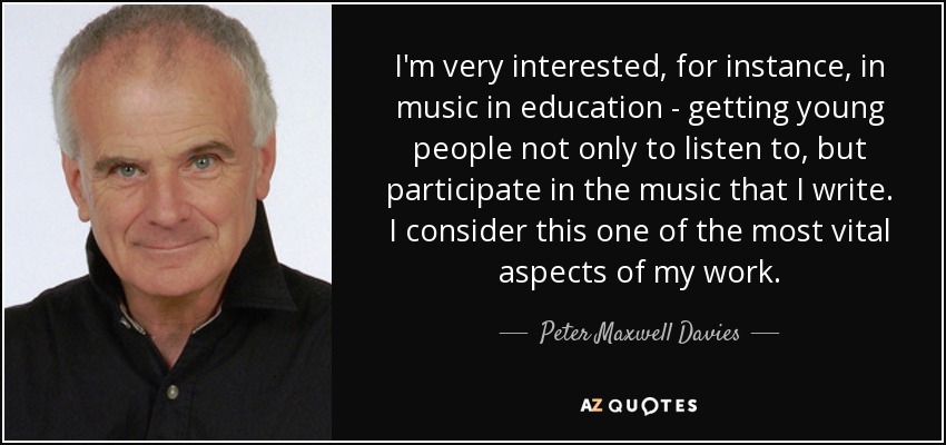 I'm very interested, for instance, in music in education - getting young people not only to listen to, but participate in the music that I write. I consider this one of the most vital aspects of my work. - Peter Maxwell Davies