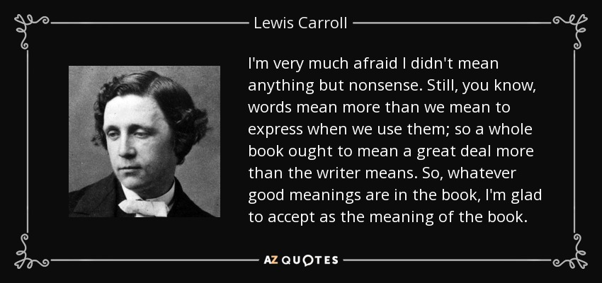 I'm very much afraid I didn't mean anything but nonsense. Still, you know, words mean more than we mean to express when we use them; so a whole book ought to mean a great deal more than the writer means. So, whatever good meanings are in the book, I'm glad to accept as the meaning of the book. - Lewis Carroll