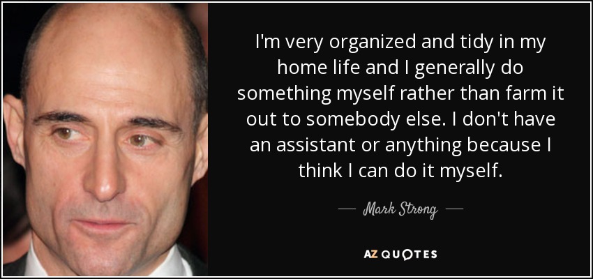 I'm very organized and tidy in my home life and I generally do something myself rather than farm it out to somebody else. I don't have an assistant or anything because I think I can do it myself. - Mark Strong