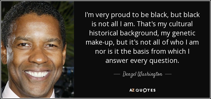 I'm very proud to be black, but black is not all I am. That's my cultural historical background, my genetic make-up, but it's not all of who I am nor is it the basis from which I answer every question. - Denzel Washington