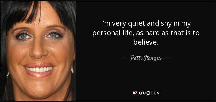 I'm very quiet and shy in my personal life, as hard as that is to believe. - Patti Stanger