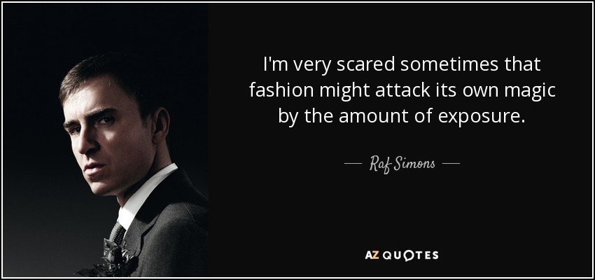 I'm very scared sometimes that fashion might attack its own magic by the amount of exposure. - Raf Simons