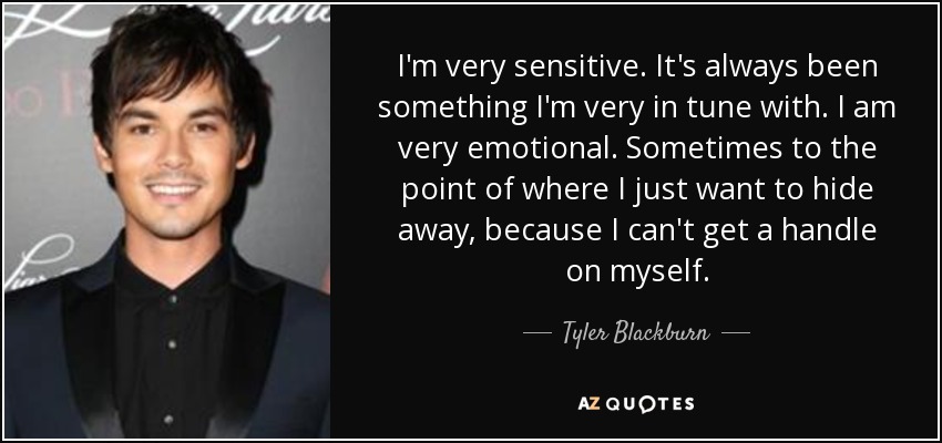 I'm very sensitive. It's always been something I'm very in tune with. I am very emotional. Sometimes to the point of where I just want to hide away, because I can't get a handle on myself. - Tyler Blackburn